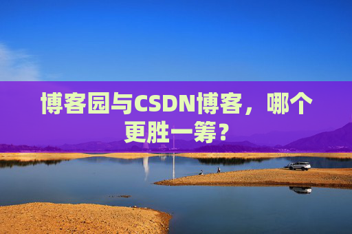 博客园与CSDN博客，哪个更胜一筹？
